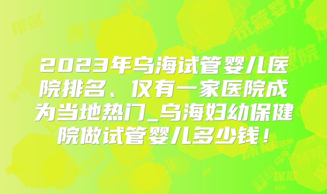 2023年乌海试管婴儿医院排名、仅有一家医院成为当地热门_乌海妇幼保健院做试管婴儿多少钱！