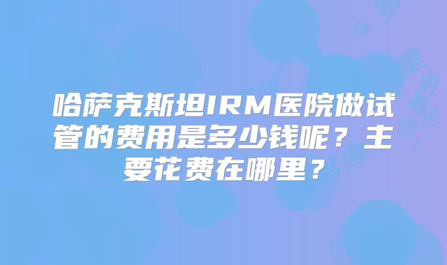 哈萨克斯坦IRM医院做试管的费用是多少钱呢？主要花费在哪里？