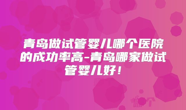 青岛做试管婴儿哪个医院的成功率高-青岛哪家做试管婴儿好！