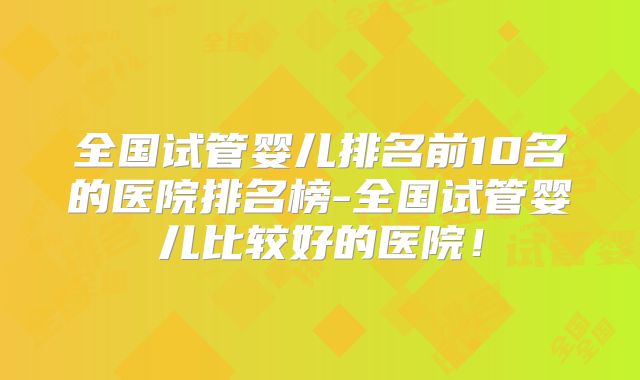 全国试管婴儿排名前10名的医院排名榜-全国试管婴儿比较好的医院!
