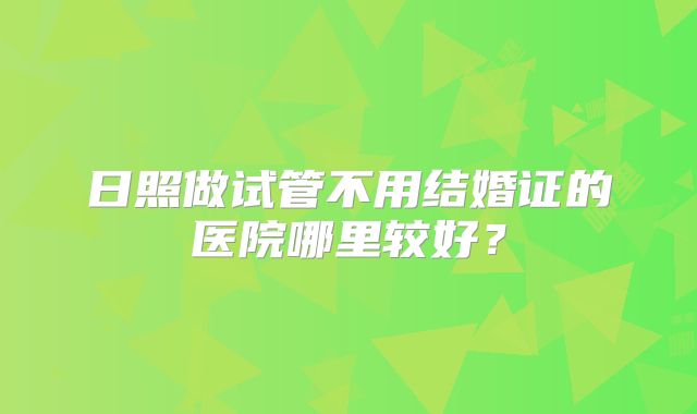 日照做试管不用结婚证的医院哪里较好？