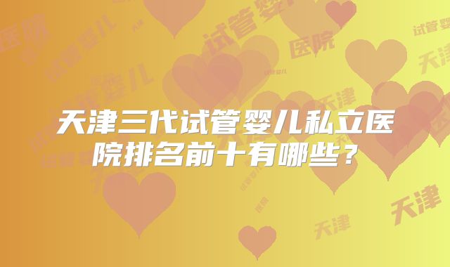天津三代试管婴儿私立医院排名前十有哪些？