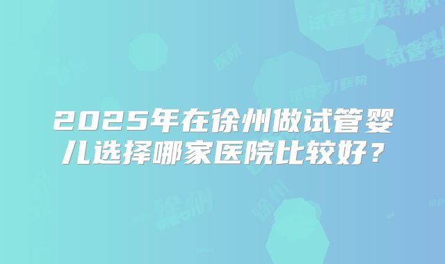 2025年在徐州做试管婴儿选择哪家医院比较好?