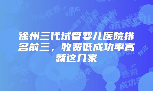 徐州三代试管婴儿医院排名前三,收费低成功率高就这几家