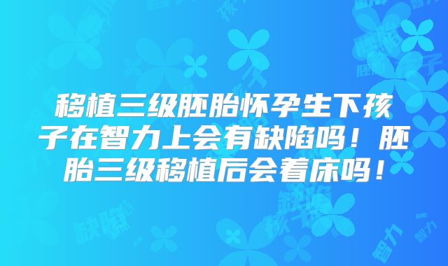 移植三级胚胎怀孕生下孩子在智力上会有缺陷吗!胚胎三级移植后会着床吗!