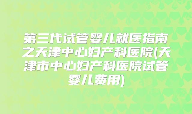 第三代试管婴儿就医指南之天津中心妇产科医院(天津市中心妇产科医院试管婴儿费用)