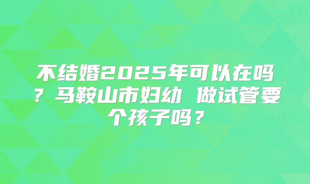 不结婚2025年可以在吗？马鞍山市妇幼 做试管要个孩子吗？