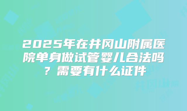2025年在井冈山附属医院单身做试管婴儿合法吗？需要有什么证件