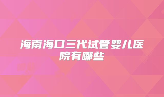 海南海口三代试管婴儿医院有哪些