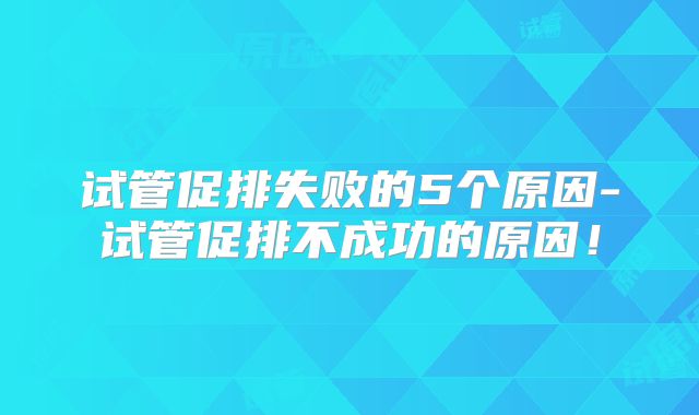 试管促排失败的5个原因-试管促排不成功的原因！