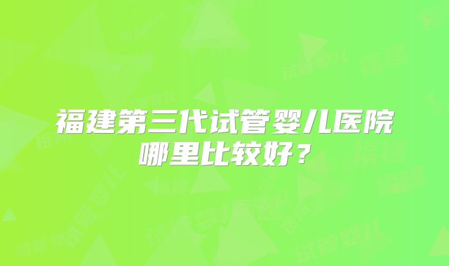 福建第三代试管婴儿医院哪里比较好？
