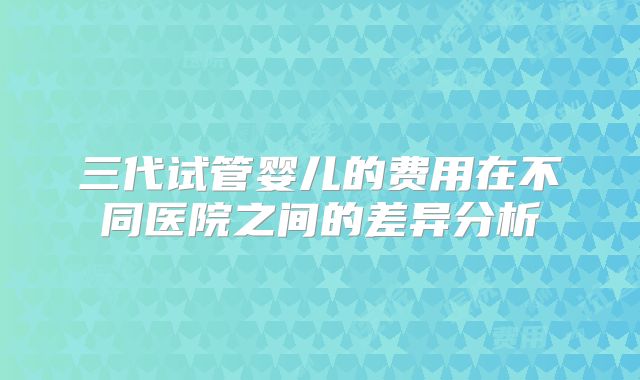 三代试管婴儿的费用在不同医院之间的差异分析
