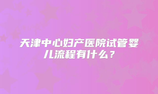 天津中心妇产医院试管婴儿流程有什么？