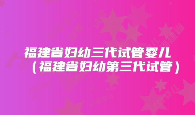 福建省妇幼三代试管婴儿（福建省妇幼第三代试管）