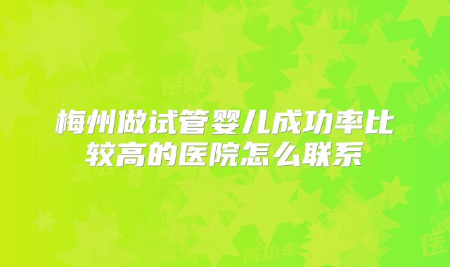 梅州做试管婴儿成功率比较高的医院怎么联系