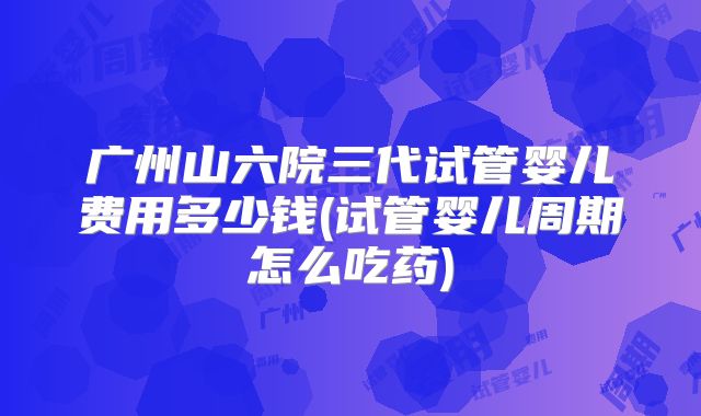 广州山六院三代试管婴儿费用多少钱(试管婴儿周期怎么吃药)