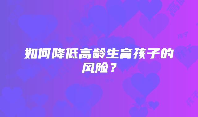 如何降低高龄生育孩子的风险?