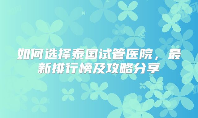 如何选择泰国试管医院，最新排行榜及攻略分享