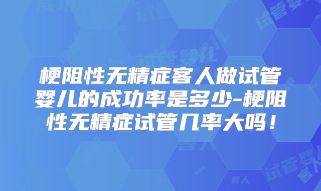 梗阻性无精症客人做试管婴儿的成功率是多少-梗阻性无精症试管几率大吗!