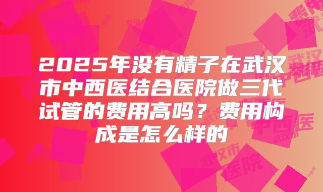 2025年没有精子在武汉市中西医结合医院做三代试管的费用高吗？费用构成是怎么样的