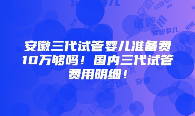 安徽三代试管婴儿准备费10万够吗！国内三代试管费用明细！