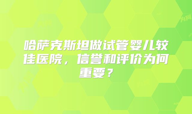 哈萨克斯坦做试管婴儿较佳医院，信誉和评价为何重要？