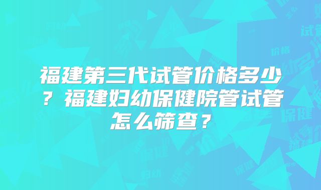 福建第三代试管价格多少？福建妇幼保健院管试管怎么筛查？