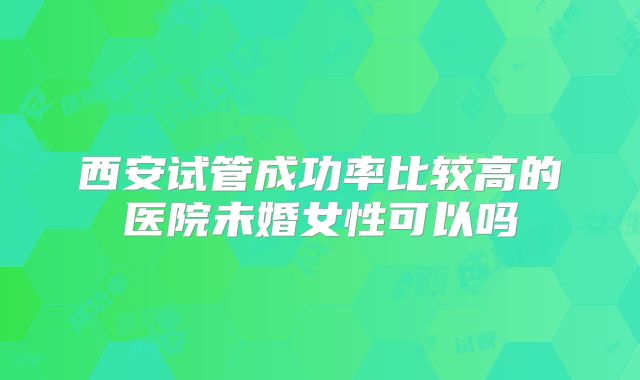西安试管成功率比较高的医院未婚女性可以吗