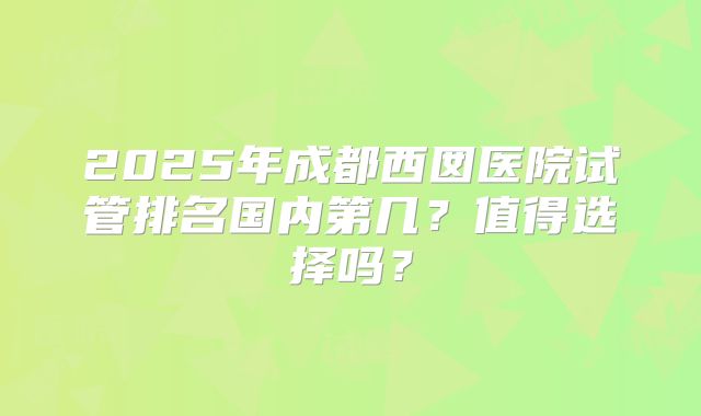2025年成都西囡医院试管排名国内第几？值得选择吗？