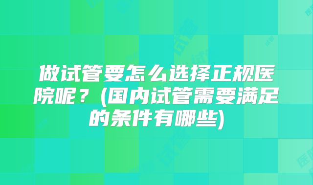 做试管要怎么选择正规医院呢？(国内试管需要满足的条件有哪些)
