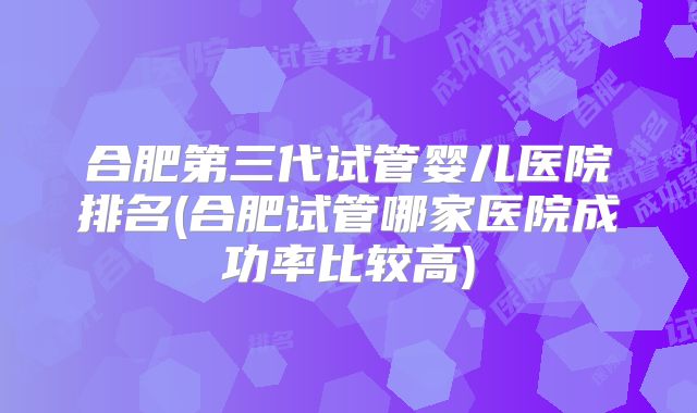合肥第三代试管婴儿医院排名(合肥试管哪家医院成功率比较高)