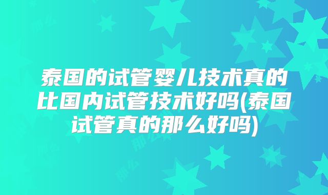 泰国的试管婴儿技术真的比国内试管技术好吗(泰国试管真的那么好吗)
