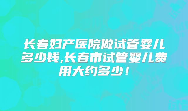 长春妇产医院做试管婴儿多少钱,长春市试管婴儿费用大约多少!