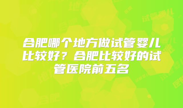 合肥哪个地方做试管婴儿比较好?合肥比较好的试管医院前五名