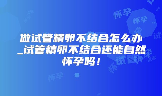 做试管精卵不结合怎么办_试管精卵不结合还能自然怀孕吗!