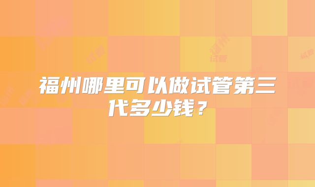 福州哪里可以做试管第三代多少钱？