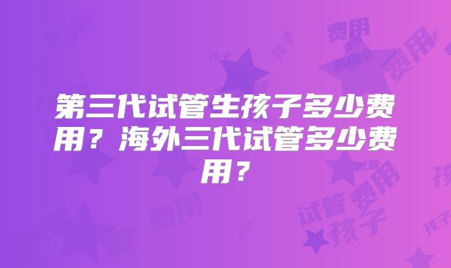 第三代试管生孩子多少费用?海外三代试管多少费用?