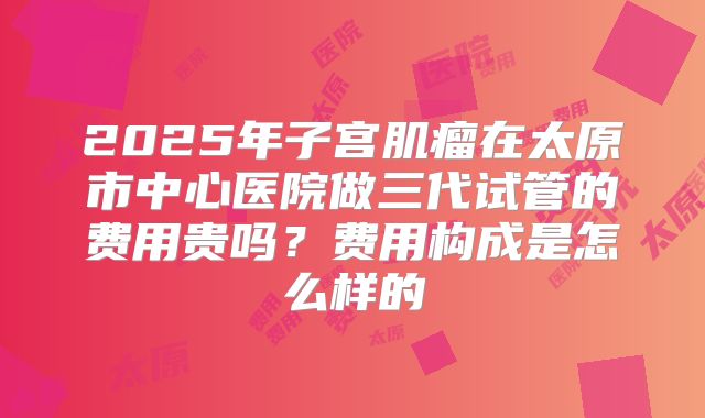 2025年子宫肌瘤在太原市中心医院做三代试管的费用贵吗?费用构成是怎么样的