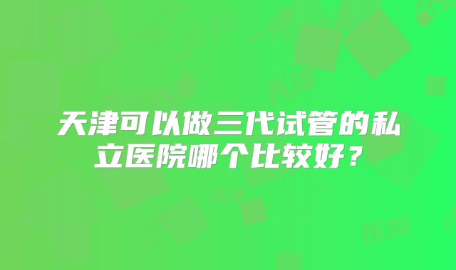 天津可以做三代试管的私立医院哪个比较好?