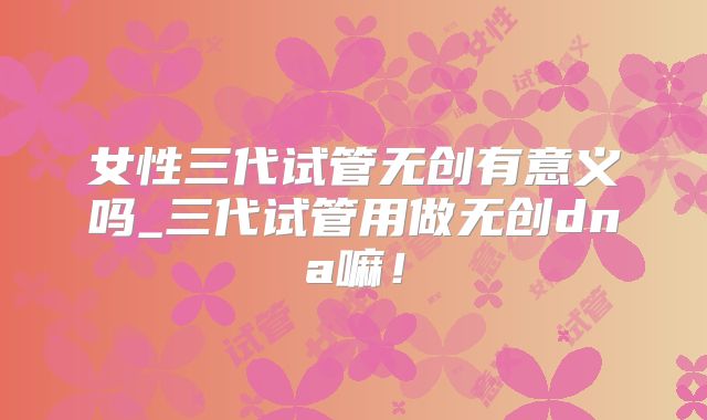 女性三代试管无创有意义吗_三代试管用做无创dna嘛！
