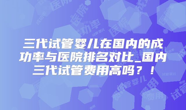 三代试管婴儿在国内的成功率与医院排名对比_国内三代试管费用高吗？！
