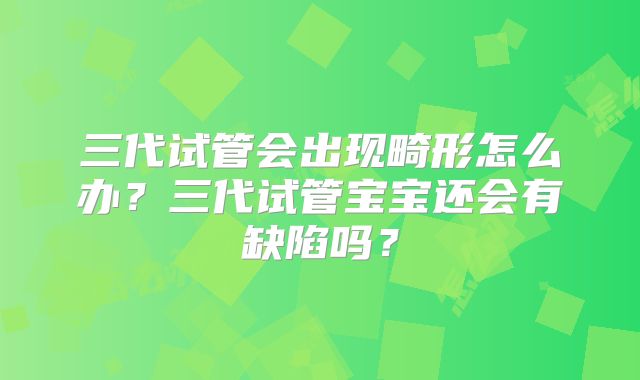 三代试管会出现畸形怎么办?三代试管宝宝还会有缺陷吗?
