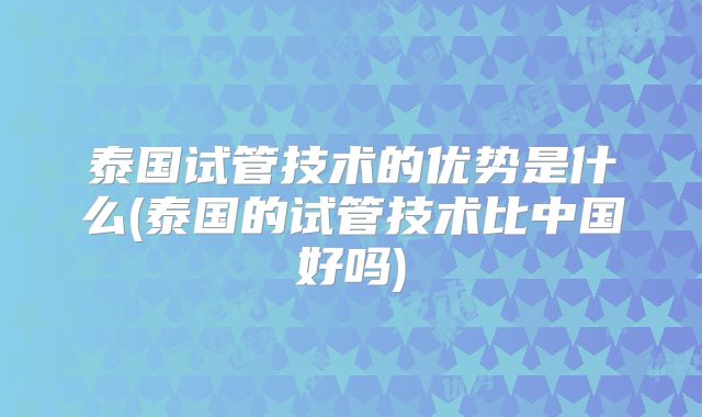 泰国试管技术的优势是什么(泰国的试管技术比中国好吗)