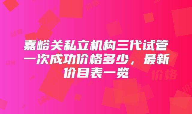 嘉峪关私立机构三代试管一次成功价格多少,最新价目表一览