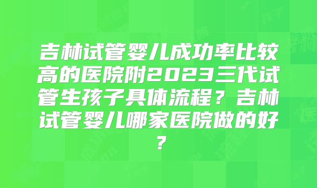 吉林试管婴儿成功率比较高的医院附2023三代试管生孩子具体流程？吉林试管婴儿哪家医院做的好？