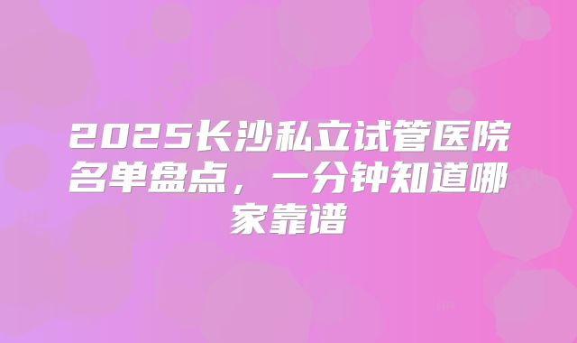 2025长沙私立试管医院名单盘点,一分钟知道哪家靠谱