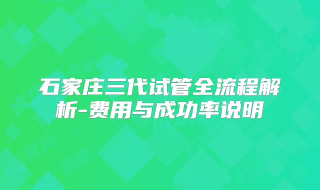 石家庄三代试管全流程解析-费用与成功率说明
