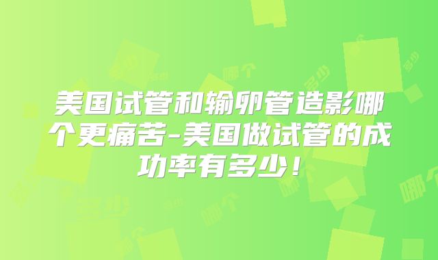 美国试管和输卵管造影哪个更痛苦-美国做试管的成功率有多少！