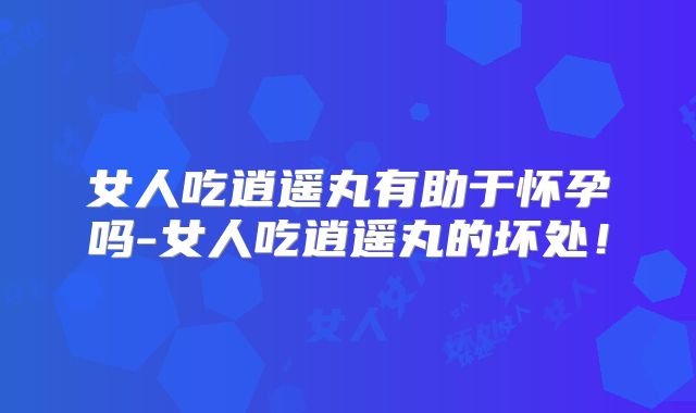 女人吃逍遥丸有助于怀孕吗-女人吃逍遥丸的坏处!