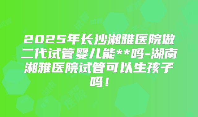 2025年长沙湘雅医院做二代试管婴儿能**吗-湖南湘雅医院试管可以生孩子吗！